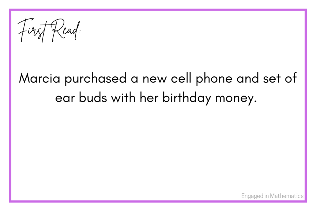 Example of a numberless word problem first read:  Marcia purchased a new cell phone and set of ear buds with her birthday money.  In this example, students are first presented with a brief context.