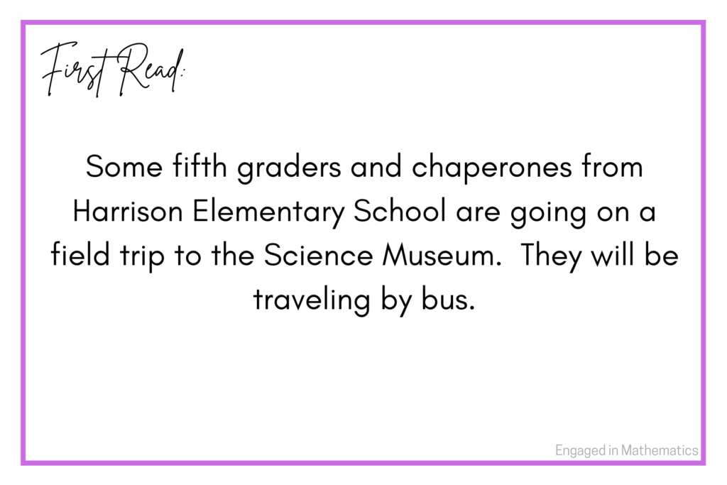 This is the first read of a numberless word problem.  It reads: Some fifth graders and chaperones from Harrison Elementary School are going on a field trip to the Science Museum.  They will be traveling by bus.  

This first read contains a context.  It is void of numbers and a question.