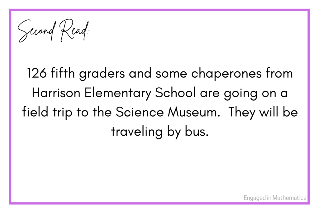 This is the second read of a numberless word problem.  It reads: 126 fifth graders and some chaperones from Harrison Elementary School are going on a field trip to the Science Museum.  They will be traveling by bus.  

The second read contains some new information.