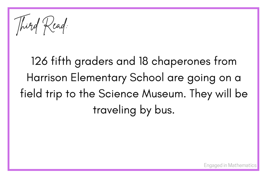 This is the third read of a numberless word problem.  It reads: 126 fifth graders and 18 chaperones from Harrison Elementary School are going on a field trip to the Science Museum.  They will be traveling by bus.

The third read contains additional information.  For this example, not all information as been presented because it is a multi-step problem.